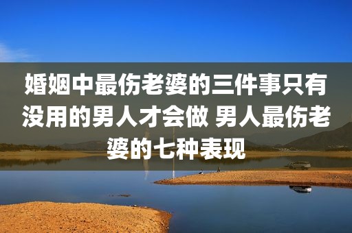 婚姻中最伤老婆的三件事只有没用的男人才会做 男人最伤老婆的七种表现