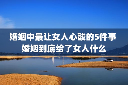 婚姻中最让女人心酸的5件事 婚姻到底给了女人什么