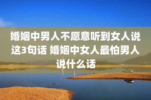 婚姻中男人不愿意听到女人说这3句话 婚姻中女人最怕男人说什么话