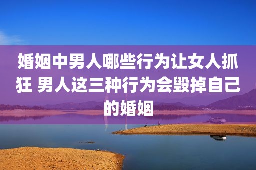 婚姻中男人哪些行为让女人抓狂 男人这三种行为会毁掉自己的婚姻