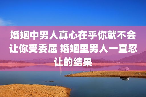 婚姻中男人真心在乎你就不会让你受委屈 婚姻里男人一直忍让的结果