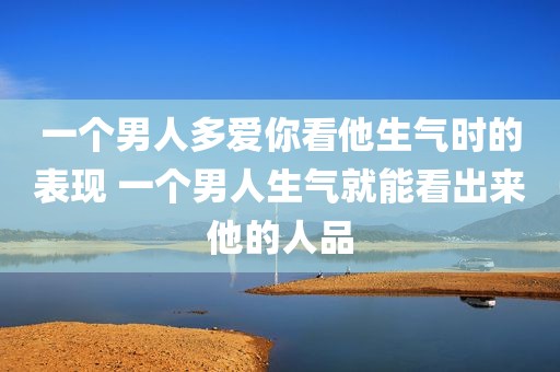 一个男人多爱你看他生气时的表现 一个男人生气就能看出来他的人品