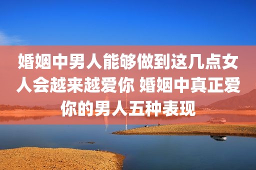 婚姻中男人能够做到这几点女人会越来越爱你 婚姻中真正爱你的男人五种表现