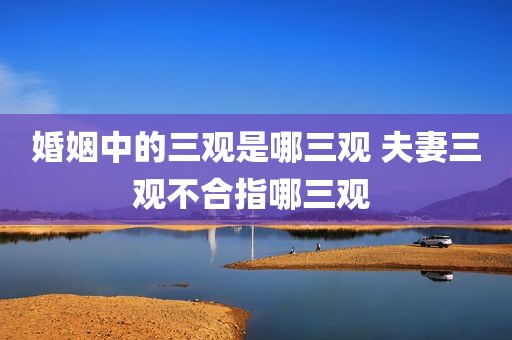 婚姻中的三观是哪三观 夫妻三观不合指哪三观 