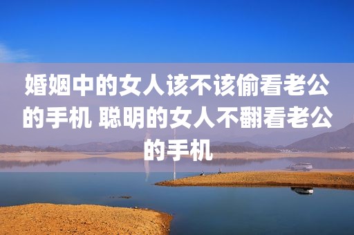 婚姻中的女人该不该偷看老公的手机 聪明的女人不翻看老公的手机