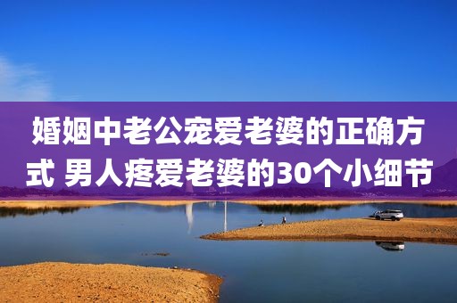 婚姻中老公宠爱老婆的正确方式 男人疼爱老婆的30个小细节