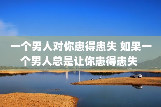 一个男人对你患得患失 如果一个男人总是让你患得患失 
