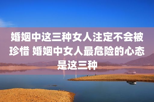 婚姻中这三种女人注定不会被珍惜 婚姻中女人最危险的心态是这三种