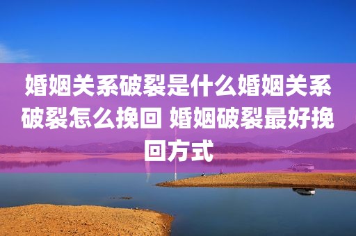 婚姻关系破裂是什么婚姻关系破裂怎么挽回 婚姻破裂最好挽回方式