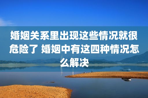婚姻关系里出现这些情况就很危险了 婚姻中有这四种情况怎么解决