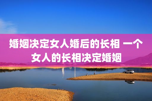 婚姻决定女人婚后的长相 一个女人的长相决定婚姻
