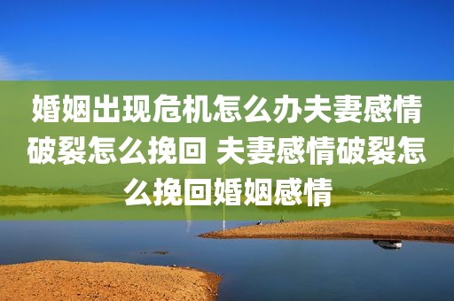 婚姻出现危机怎么办夫妻感情破裂怎么挽回 夫妻感情破裂怎么挽回婚姻感情