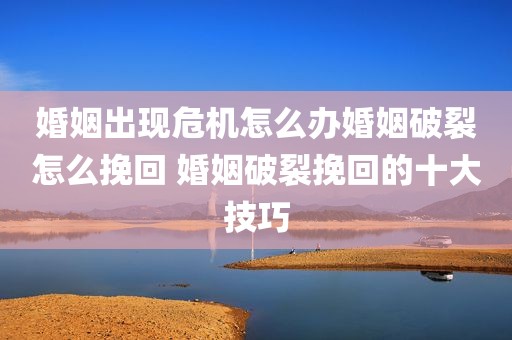 婚姻出现危机怎么办婚姻破裂怎么挽回 婚姻破裂挽回的十大技巧