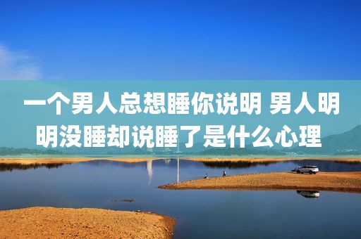 一个男人总想睡你说明 男人明明没睡却说睡了是什么心理 