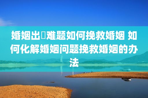 婚姻出現难题如何挽救婚姻 如何化解婚姻问题挽救婚姻的办法