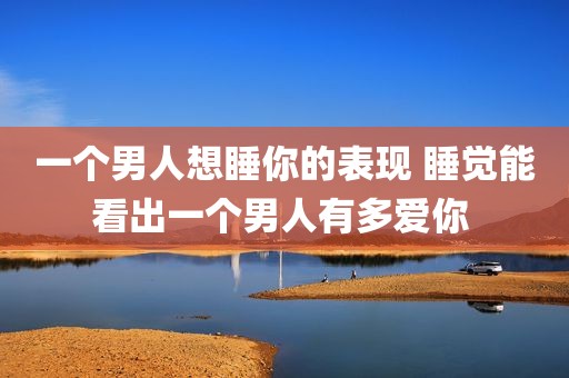 一个男人想睡你的表现 睡觉能看出一个男人有多爱你 