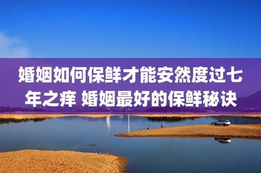 婚姻如何保鲜才能安然度过七年之痒 婚姻最好的保鲜秘诀