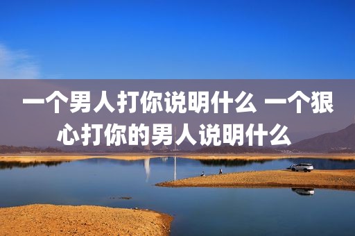 一个男人打你说明什么 一个狠心打你的男人说明什么 
