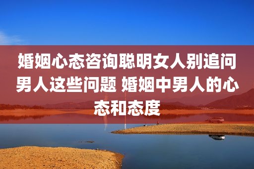 婚姻心态咨询聪明女人别追问男人这些问题 婚姻中男人的心态和态度