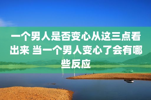 一个男人是否变心从这三点看出来 当一个男人变心了会有哪些反应