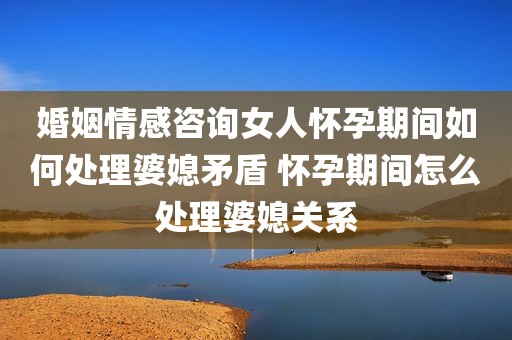 婚姻情感咨询女人怀孕期间如何处理婆媳矛盾 怀孕期间怎么处理婆媳关系