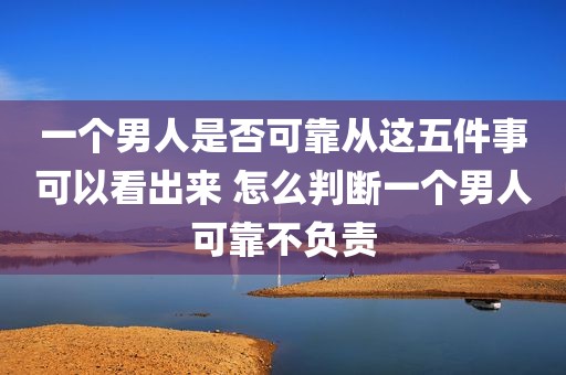 一个男人是否可靠从这五件事可以看出来 怎么判断一个男人可靠不负责