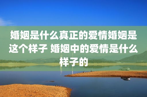 婚姻是什么真正的爱情婚姻是这个样子 婚姻中的爱情是什么样子的