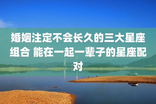 婚姻注定不会长久的三大星座组合 能在一起一辈子的星座配对