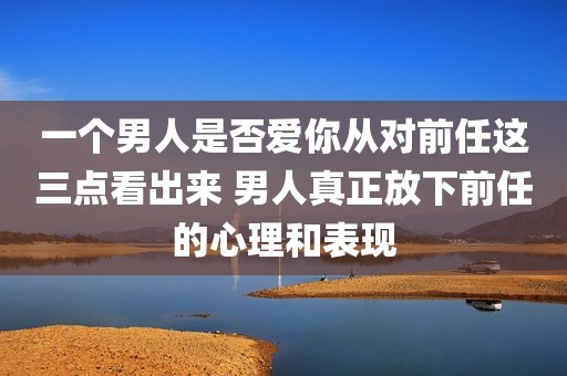 一个男人是否爱你从对前任这三点看出来 男人真正放下前任的心理和表现