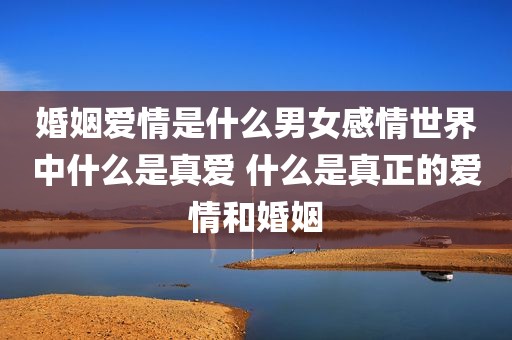 婚姻爱情是什么男女感情世界中什么是真爱 什么是真正的爱情和婚姻