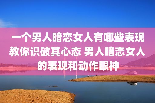 一个男人暗恋女人有哪些表现教你识破其心态 男人暗恋女人的表现和动作眼神