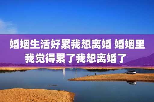 婚姻生活好累我想离婚 婚姻里我觉得累了我想离婚了 