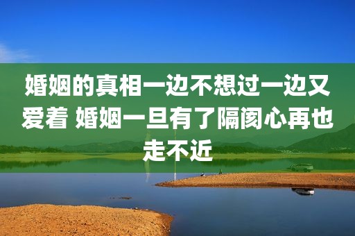婚姻的真相一边不想过一边又爱着 婚姻一旦有了隔阂心再也走不近