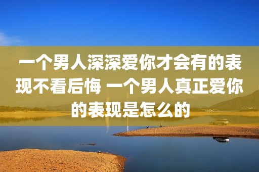 一个男人深深爱你才会有的表现不看后悔 一个男人真正爱你的表现是怎么的