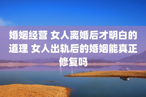 婚姻经营 女人离婚后才明白的道理 女人出轨后的婚姻能真正修复吗