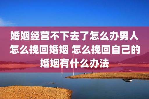 婚姻经营不下去了怎么办男人怎么挽回婚姻 怎么挽回自己的婚姻有什么办法