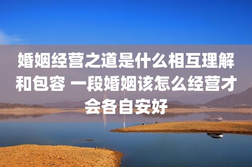 婚姻经营之道是什么相互理解和包容 一段婚姻该怎么经营才会各自安好
