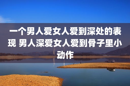 一个男人爱女人爱到深处的表现 男人深爱女人爱到骨子里小动作