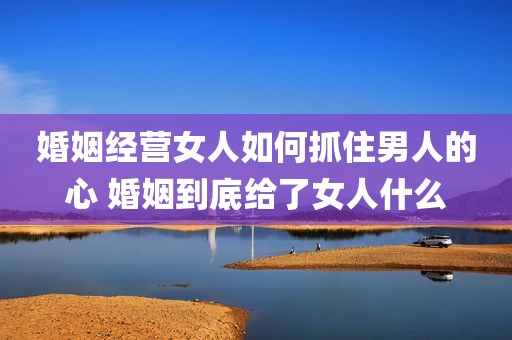 婚姻经营女人如何抓住男人的心 婚姻到底给了女人什么
