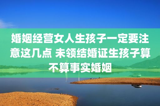婚姻经营女人生孩子一定要注意这几点 未领结婚证生孩子算不算事实婚姻