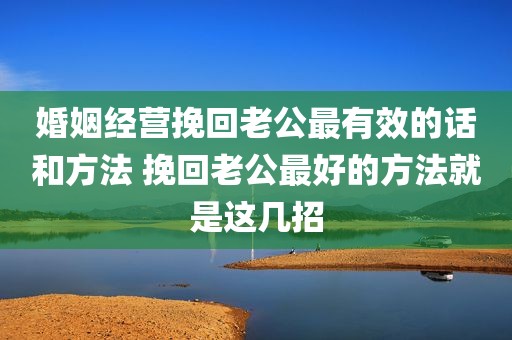 婚姻经营挽回老公最有效的话和方法 挽回老公最好的方法就是这几招