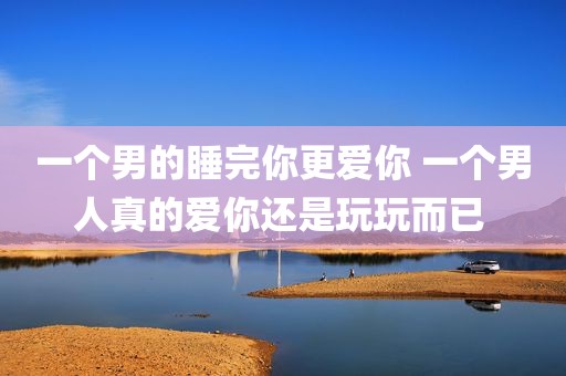 一个男的睡完你更爱你 一个男人真的爱你还是玩玩而已 