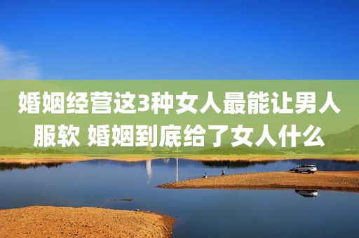 婚姻经营这3种女人最能让男人服软 婚姻到底给了女人什么