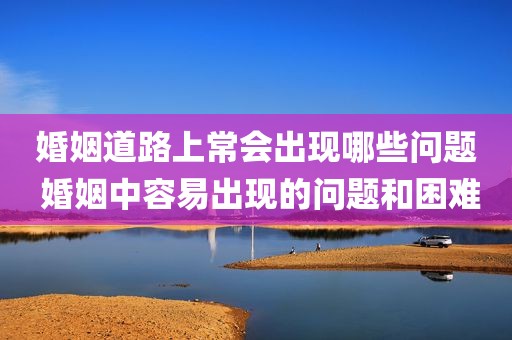 婚姻道路上常会出现哪些问题 婚姻中容易出现的问题和困难