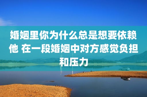 婚姻里你为什么总是想要依赖他 在一段婚姻中对方感觉负担和压力