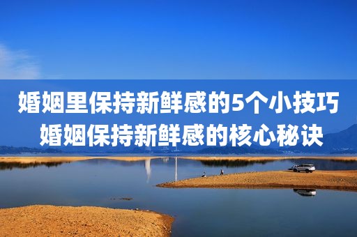 婚姻里保持新鲜感的5个小技巧 婚姻保持新鲜感的核心秘诀