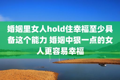 婚姻里女人hold住幸福至少具备这个能力 婚姻中狠一点的女人更容易幸福