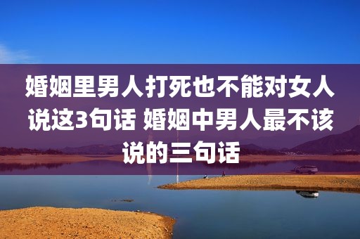 婚姻里男人打死也不能对女人说这3句话 婚姻中男人最不该说的三句话