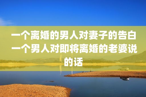一个离婚的男人对妻子的告白 一个男人对即将离婚的老婆说的话