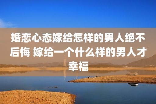 婚恋心态嫁给怎样的男人绝不后悔 嫁给一个什么样的男人才幸福